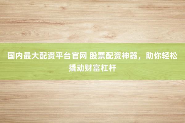 国内最大配资平台官网 股票配资神器，助你轻松撬动财富杠杆