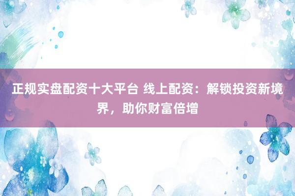 正规实盘配资十大平台 线上配资：解锁投资新境界，助你财富倍增