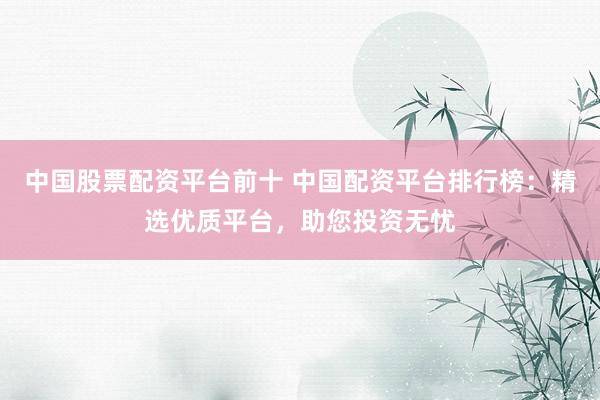 中国股票配资平台前十 中国配资平台排行榜：精选优质平台，助您投资无忧