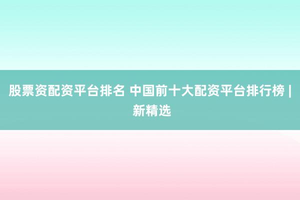 股票资配资平台排名 中国前十大配资平台排行榜 | 新精选