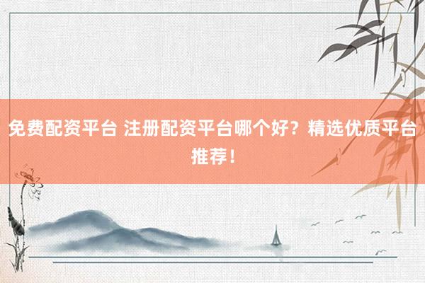 免费配资平台 注册配资平台哪个好？精选优质平台推荐！