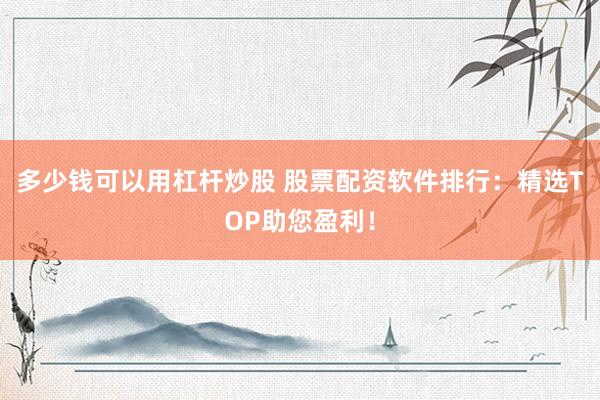 多少钱可以用杠杆炒股 股票配资软件排行：精选TOP助您盈利！