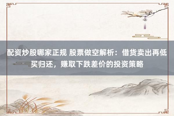 配资炒股哪家正规 股票做空解析：借货卖出再低买归还，赚取下跌差价的投资策略