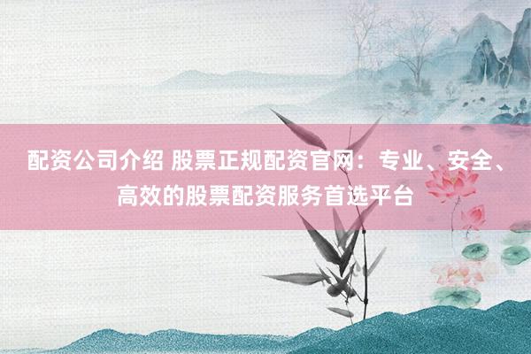 配资公司介绍 股票正规配资官网：专业、安全、高效的股票配资服务首选平台