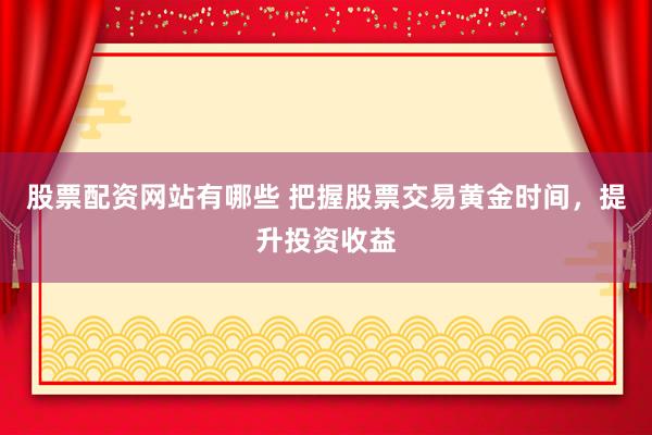 股票配资网站有哪些 把握股票交易黄金时间，提升投资收益