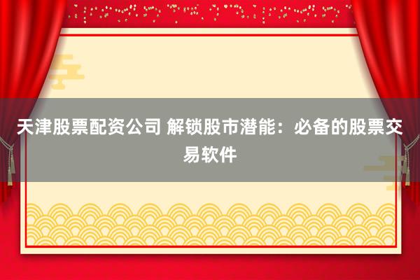 天津股票配资公司 解锁股市潜能：必备的股票交易软件