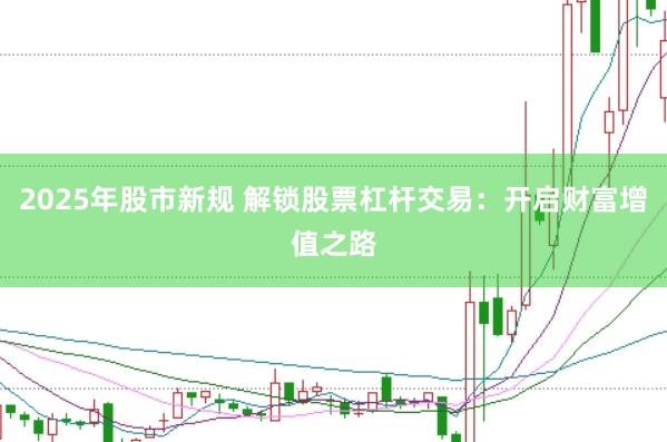 2025年股市新规 解锁股票杠杆交易：开启财富增值之路