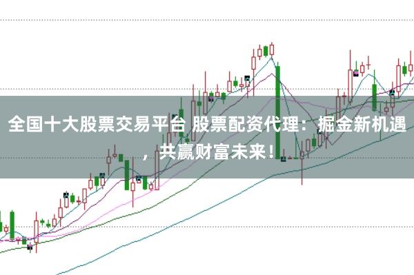 全国十大股票交易平台 股票配资代理：掘金新机遇，共赢财富未来！