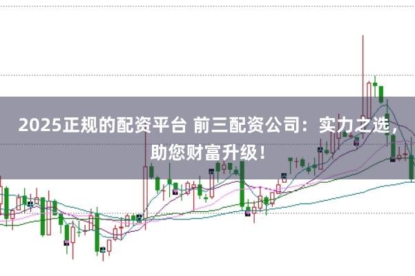 2025正规的配资平台 前三配资公司：实力之选，助您财富升级！