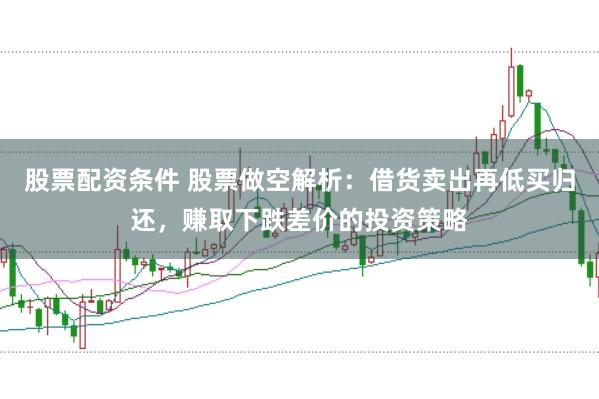 股票配资条件 股票做空解析：借货卖出再低买归还，赚取下跌差价的投资策略