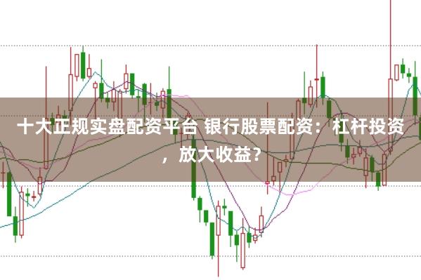 十大正规实盘配资平台 银行股票配资：杠杆投资，放大收益？