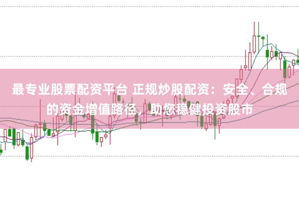 最专业股票配资平台 正规炒股配资：安全、合规的资金增值路径，助您稳健投资股市