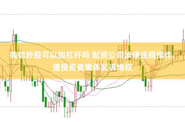 微信炒股可以加杠杆吗 配资公司涉嫌违规操作，遭投资者集体起诉维权