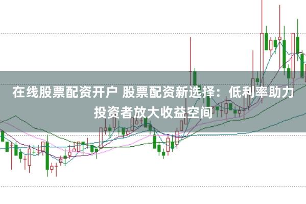 在线股票配资开户 股票配资新选择：低利率助力投资者放大收益空间