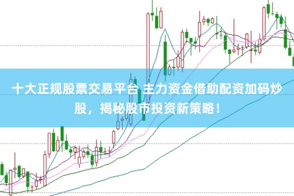 十大正规股票交易平台 主力资金借助配资加码炒股，揭秘股市投资新策略！