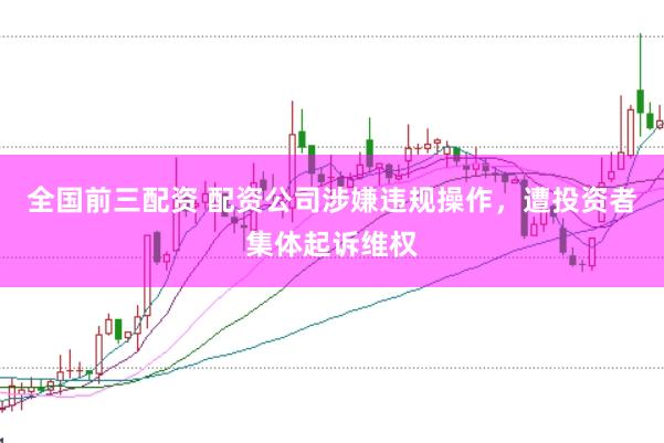 全国前三配资 配资公司涉嫌违规操作，遭投资者集体起诉维权