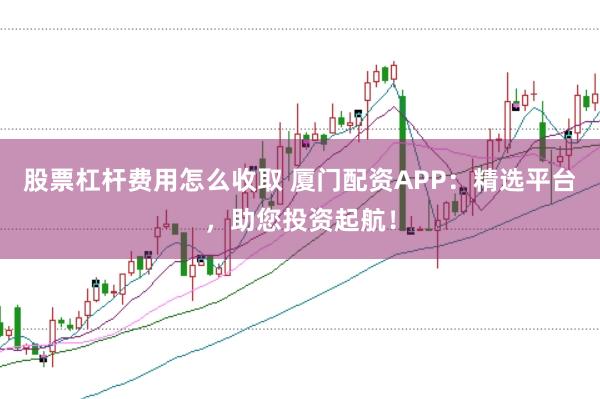 股票杠杆费用怎么收取 厦门配资APP：精选平台，助您投资起航！