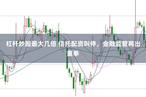 杠杆炒股最大几倍 信托配资叫停，金融监管再出重拳