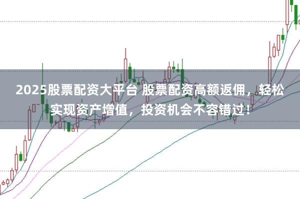 2025股票配资大平台 股票配资高额返佣，轻松实现资产增值，投资机会不容错过！