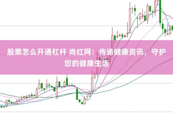 股票怎么开通杠杆 尚红网：传递健康资讯，守护您的健康生活