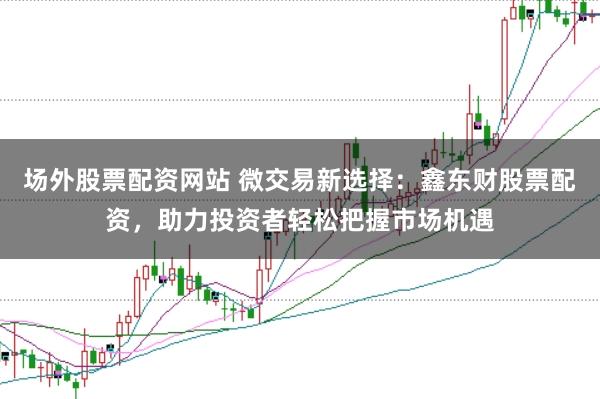 场外股票配资网站 微交易新选择：鑫东财股票配资，助力投资者轻松把握市场机遇