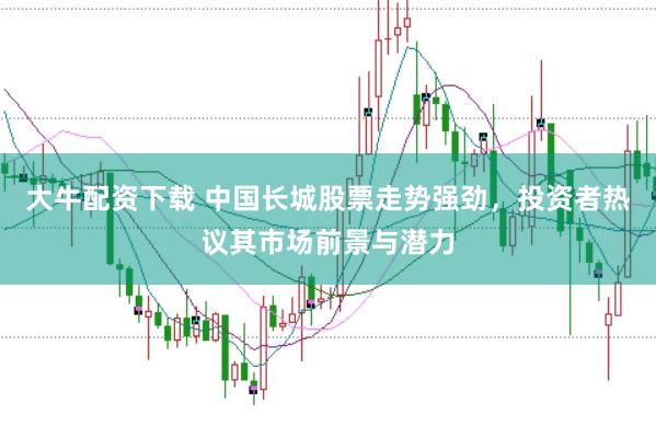 大牛配资下载 中国长城股票走势强劲，投资者热议其市场前景与潜力