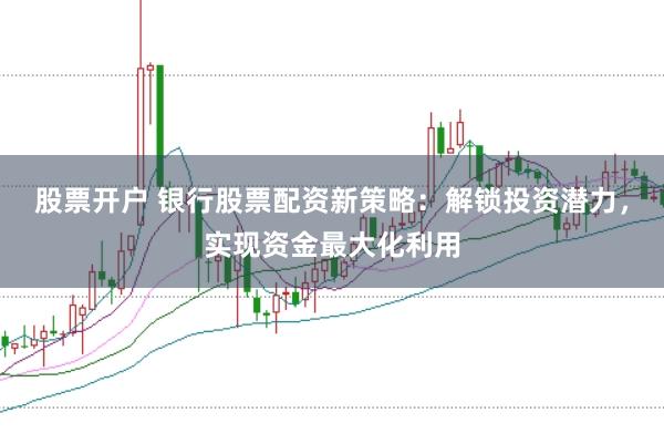 股票开户 银行股票配资新策略：解锁投资潜力，实现资金最大化利用
