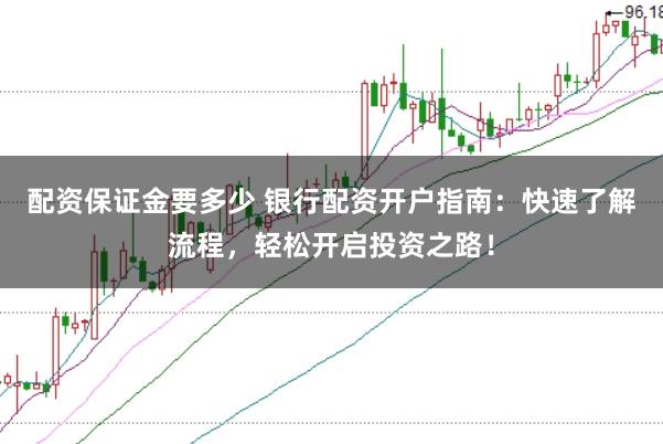 配资保证金要多少 银行配资开户指南：快速了解流程，轻松开启投资之路！