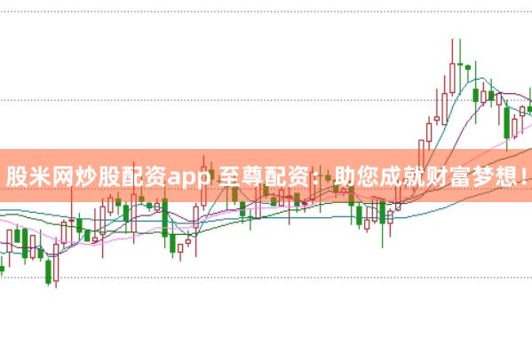 股米网炒股配资app 至尊配资：助您成就财富梦想！