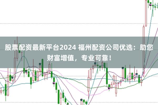 股票配资最新平台2024 福州配资公司优选：助您财富增值，专业可靠！