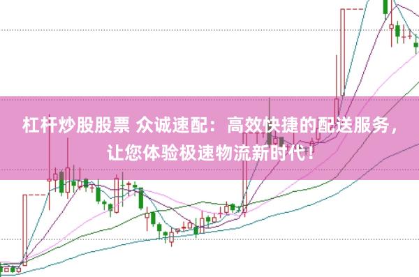 杠杆炒股股票 众诚速配：高效快捷的配送服务，让您体验极速物流新时代！