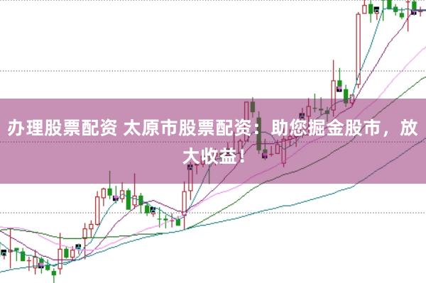 办理股票配资 太原市股票配资：助您掘金股市，放大收益！