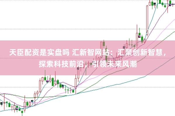 天臣配资是实盘吗 汇新智网站：汇聚创新智慧，探索科技前沿，引领未来风潮