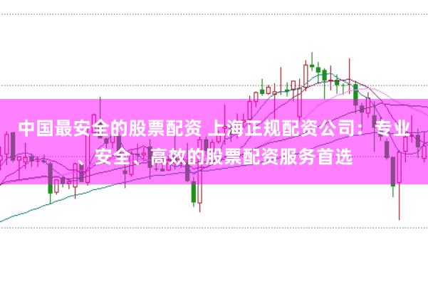 中国最安全的股票配资 上海正规配资公司：专业、安全、高效的股票配资服务首选