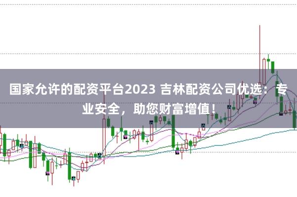 国家允许的配资平台2023 吉林配资公司优选：专业安全，助您财富增值！