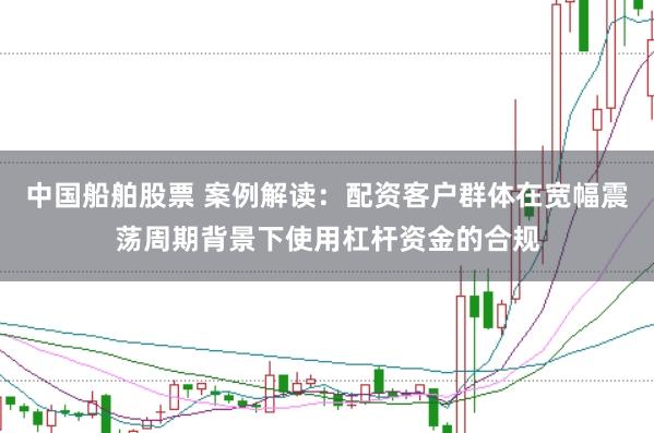 中国船舶股票 案例解读:配资客户群体在宽幅震荡周期背景下使用杠杆资金的合规