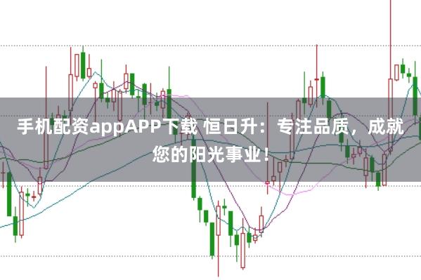 手机配资appAPP下载 恒日升:专注品质,成就您的阳光事业!
