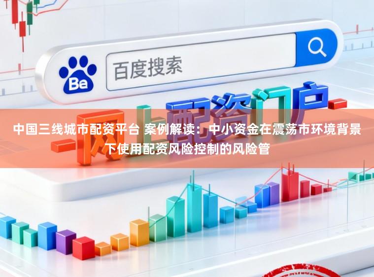 中国三线城市配资平台 案例解读：中小资金在震荡市环境背景下使用配资风险控制的风险管
