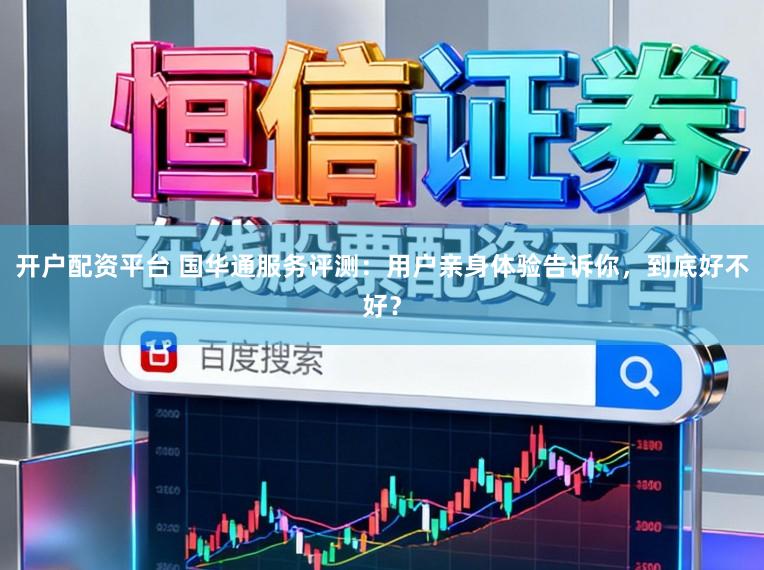 开户配资平台 国华通服务评测：用户亲身体验告诉你，到底好不好？