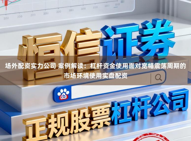场外配资实力公司 案例解读：杠杆资金使用面对宽幅震荡周期的市场环境使用实盘配资